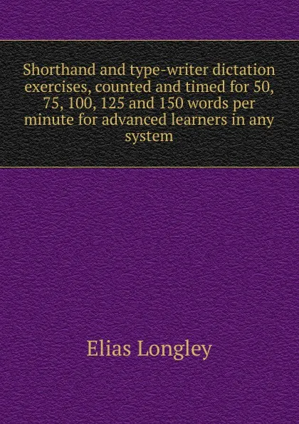 Обложка книги Shorthand and type-writer dictation exercises, counted and timed for 50, 75, 100, 125 and 150 words per minute for advanced learners in any system, Elias Longley