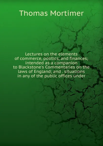 Обложка книги Lectures on the elements of commerce, politics, and finances; intended as a companion to Blackstone.s Commentaries on the laws of England; and . situations in any of the public offices under, Thomas Mortimer