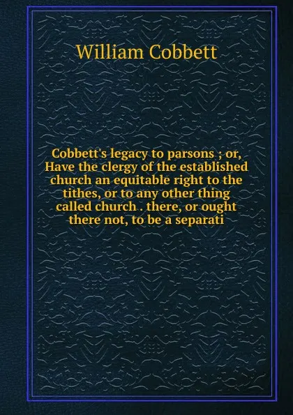 Обложка книги Cobbett.s legacy to parsons ; or, Have the clergy of the established church an equitable right to the tithes, or to any other thing called church . there, or ought there not, to be a separati, Cobbett William