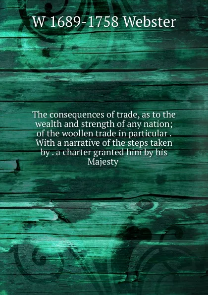 Обложка книги The consequences of trade, as to the wealth and strength of any nation; of the woollen trade in particular . With a narrative of the steps taken by . a charter granted him by his Majesty ., W 1689-1758 Webster