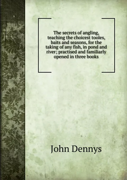 Обложка книги The secrets of angling, teaching the choicest tooles, baits and seasons, for the taking of any fish, in pond and river; practised and familiarly opened in three books, John Dennys