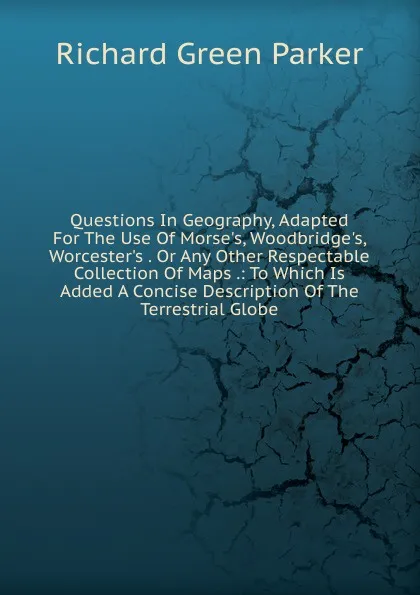 Обложка книги Questions In Geography, Adapted For The Use Of Morse.s, Woodbridge.s, Worcester.s . Or Any Other Respectable Collection Of Maps .: To Which Is Added A Concise Description Of The Terrestrial Globe, Richard Green Parker