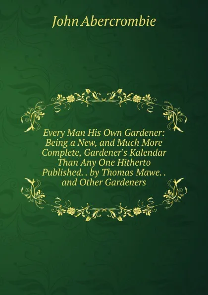 Обложка книги Every Man His Own Gardener: Being a New, and Much More Complete, Gardener.s Kalendar Than Any One Hitherto Published. . by Thomas Mawe. . and Other Gardeners, John Abercrombie