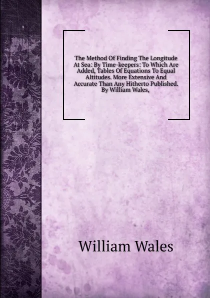 Обложка книги The Method Of Finding The Longitude At Sea: By Time-keepers: To Which Are Added, Tables Of Equations To Equal Altitudes. More Extensive And Accurate Than Any Hitherto Published. By William Wales, ., William Wales