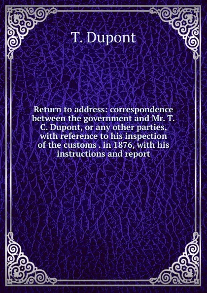 Обложка книги Return to address: correspondence between the government and Mr. T.C. Dupont, or any other parties, with reference to his inspection of the customs . in 1876, with his instructions and report, T. Dupont