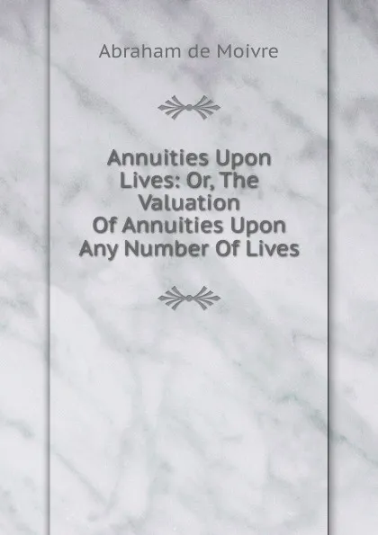 Обложка книги Annuities Upon Lives: Or, The Valuation Of Annuities Upon Any Number Of Lives, Abraham de Moivre