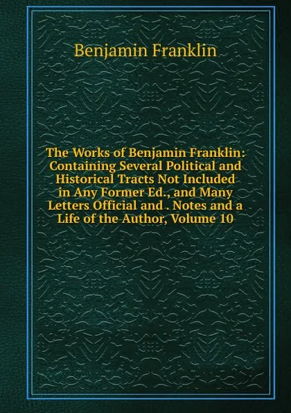 Обложка книги The Works of Benjamin Franklin: Containing Several Political and Historical Tracts Not Included in Any Former Ed., and Many Letters Official and . Notes and a Life of the Author, Volume 10, B. Franklin