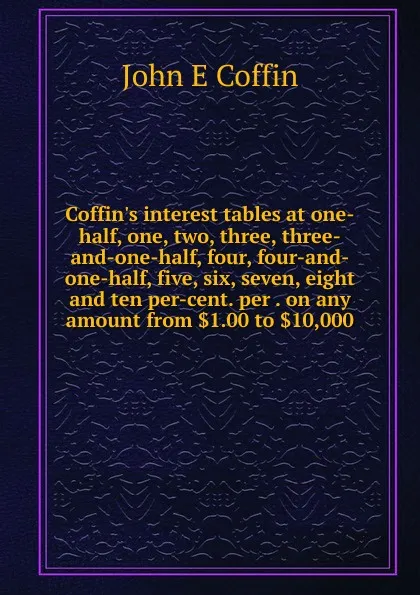 Обложка книги Coffin.s interest tables at one-half, one, two, three, three-and-one-half, four, four-and-one-half, five, six, seven, eight and ten per-cent. per . on any amount from .1.00 to .10,000, John E Coffin