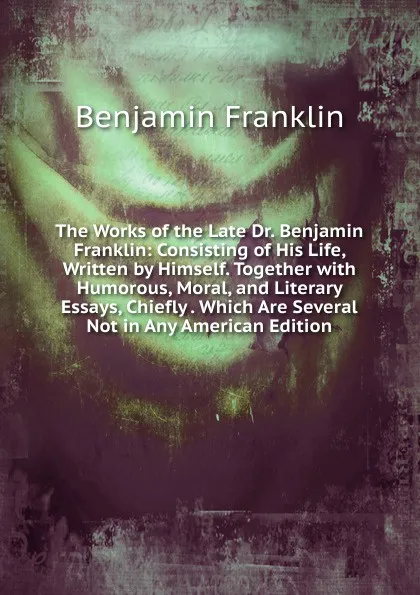 Обложка книги The Works of the Late Dr. Benjamin Franklin: Consisting of His Life, Written by Himself. Together with Humorous, Moral, and Literary Essays, Chiefly . Which Are Several Not in Any American Edition, B. Franklin