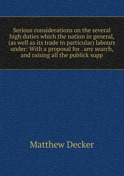 Обложка книги Serious considerations on the several high duties which the nation in general, (as well as its trade in particular) labours under: With a proposal for . any search, and raising all the publick supp, Matthew Decker