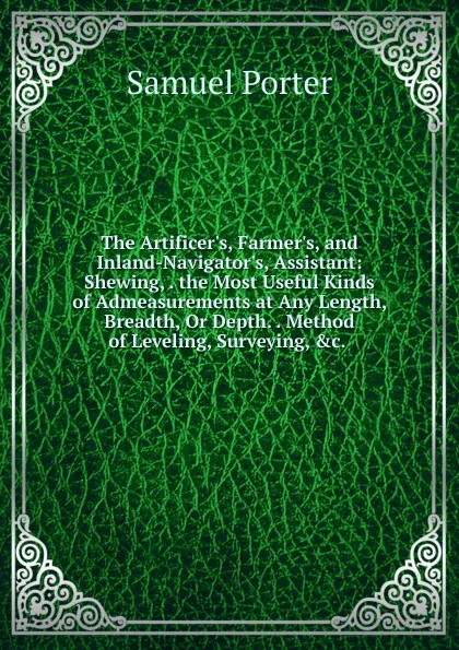 Обложка книги The Artificer.s, Farmer.s, and Inland-Navigator.s, Assistant: Shewing, . the Most Useful Kinds of Admeasurements at Any Length, Breadth, Or Depth. . Method of Leveling, Surveying, .c. ., Samuel Porter