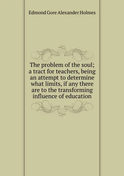 Обложка книги The problem of the soul; a tract for teachers, being an attempt to determine what limits, if any there are to the transforming influence of education, Edmond Gore Alexander Holmes