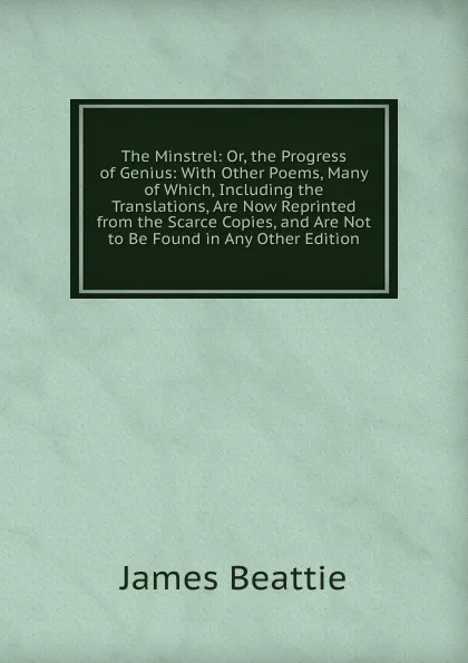 Обложка книги The Minstrel: Or, the Progress of Genius: With Other Poems, Many of Which, Including the Translations, Are Now Reprinted from the Scarce Copies, and Are Not to Be Found in Any Other Edition, James Beattie