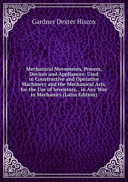 Обложка книги Mechanical Movements, Powers, Devices and Appliances: Used in Constructive and Operative Machinery and the Mechanical Arts, for the Use of Inventors, . in Any Way in Mechanics (Latin Edition), Gardner Dexter Hiscox