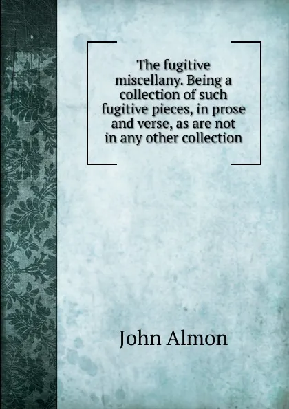 Обложка книги The fugitive miscellany. Being a collection of such fugitive pieces, in prose and verse, as are not in any other collection, John Almon