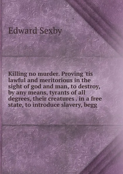 Обложка книги Killing no murder. Proving .tis lawful and meritorious in the sight of god and man, to destroy, by any means, tyrants of all degrees, their creatures . in a free state, to introduce slavery, begg, Edward Sexby