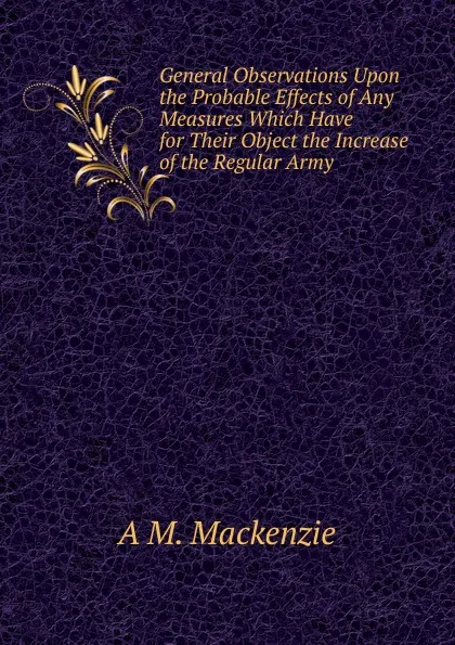 Обложка книги General Observations Upon the Probable Effects of Any Measures Which Have for Their Object the Increase of the Regular Army, A M. Mackenzie