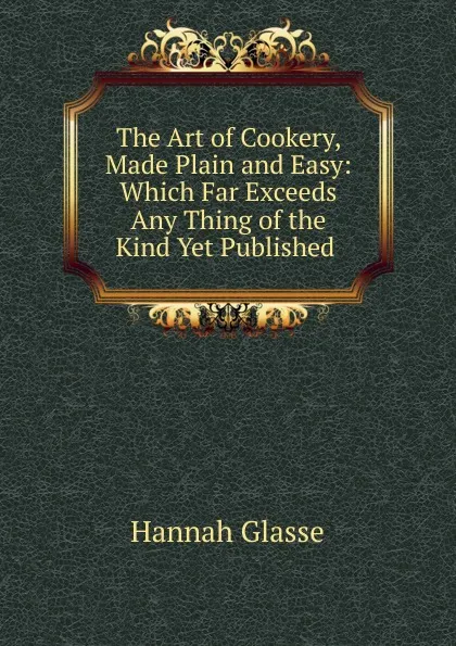 Обложка книги The Art of Cookery, Made Plain and Easy: Which Far Exceeds Any Thing of the Kind Yet Published ., Hannah Glasse