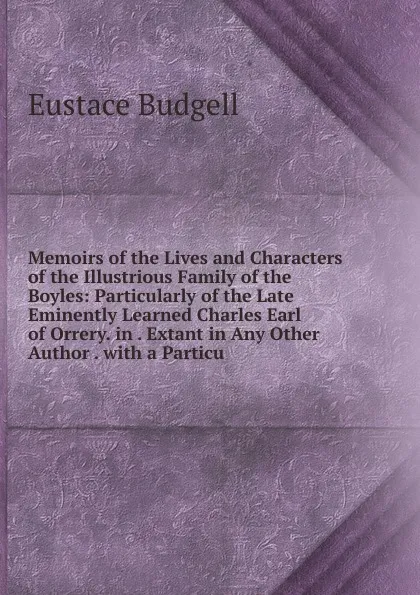 Обложка книги Memoirs of the Lives and Characters of the Illustrious Family of the Boyles: Particularly of the Late Eminently Learned Charles Earl of Orrery. in . Extant in Any Other Author . with a Particu, Eustace Budgell