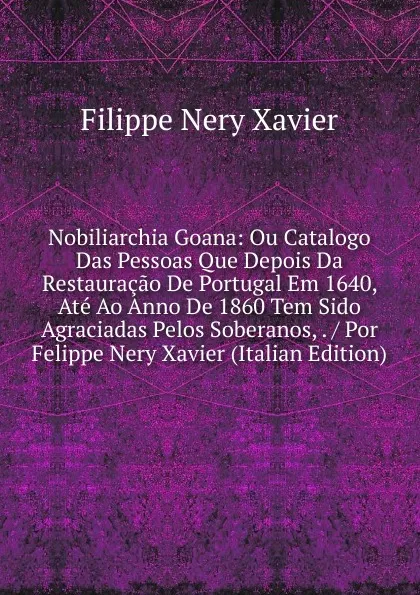 Обложка книги Nobiliarchia Goana: Ou Catalogo Das Pessoas Que Depois Da Restauracao De Portugal Em 1640, Ate Ao Anno De 1860 Tem Sido Agraciadas Pelos Soberanos, . / Por Felippe Nery Xavier (Italian Edition), Filippe Nery Xavier