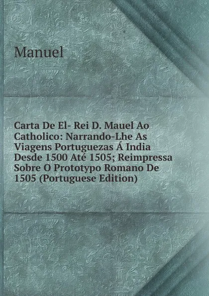 Обложка книги Carta De El- Rei D. Mauel Ao Catholico: Narrando-Lhe As Viagens Portuguezas A India Desde 1500 Ate 1505; Reimpressa Sobre O Prototypo Romano De 1505 (Portuguese Edition), Manuel