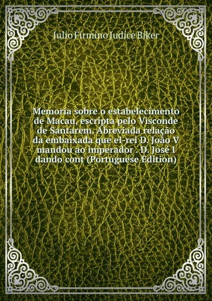 Обложка книги Memoria sobre o estabelecimento de Macau, escripta pelo Visconde de Santarem. Abreviada relacao da embaixada que el-rei D. Joao V mandou ao imperador . D. Jose I dando cont (Portuguese Edition), Julio Firmino Judice Biker