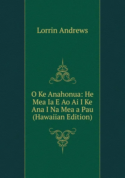 Обложка книги O Ke Anahonua: He Mea Ia E Ao Ai I Ke Ana I Na Mea a Pau (Hawaiian Edition), Lorrin Andrews