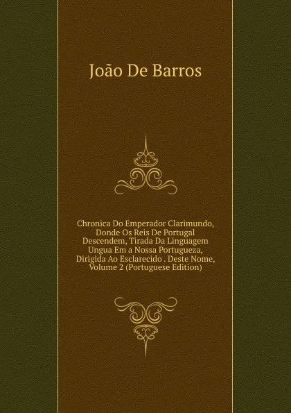 Обложка книги Chronica Do Emperador Clarimundo, Donde Os Reis De Portugal Descendem, Tirada Da Linguagem Ungua Em a Nossa Portugueza, Dirigida Ao Esclarecido . Deste Nome, Volume 2 (Portuguese Edition), João De Barros