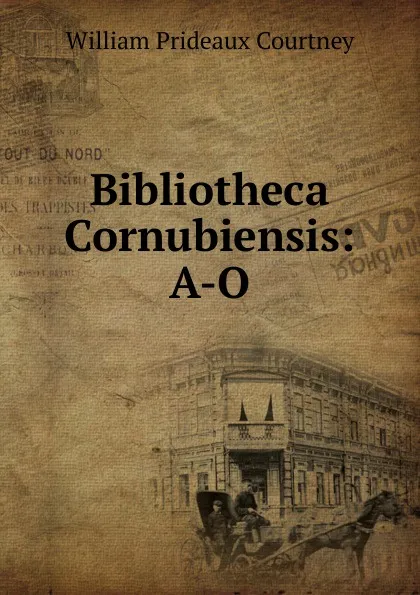 Обложка книги Bibliotheca Cornubiensis: A-O, William Prideaux Courtney