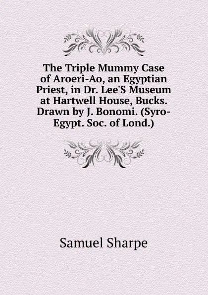 Обложка книги The Triple Mummy Case of Aroeri-Ao, an Egyptian Priest, in Dr. Lee.S Museum at Hartwell House, Bucks. Drawn by J. Bonomi. (Syro-Egypt. Soc. of Lond.)., Samuel Sharpe