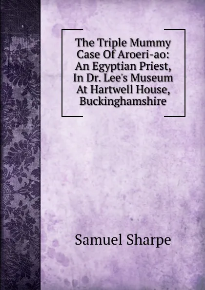 Обложка книги The Triple Mummy Case Of Aroeri-ao: An Egyptian Priest, In Dr. Lee.s Museum At Hartwell House, Buckinghamshire, Samuel Sharpe