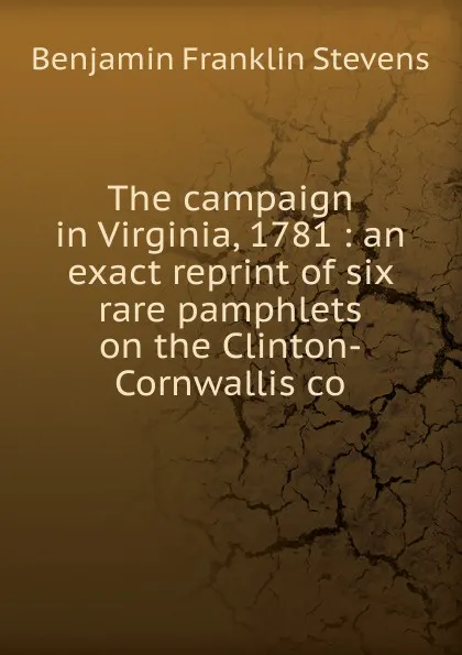 Обложка книги The campaign in Virginia, 1781 : an exact reprint of six rare pamphlets on the Clinton-Cornwallis co, Benjamin Franklin Stevens