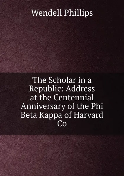 Обложка книги The Scholar in a Republic: Address at the Centennial Anniversary of the Phi Beta Kappa of Harvard Co, Wendell Phillips