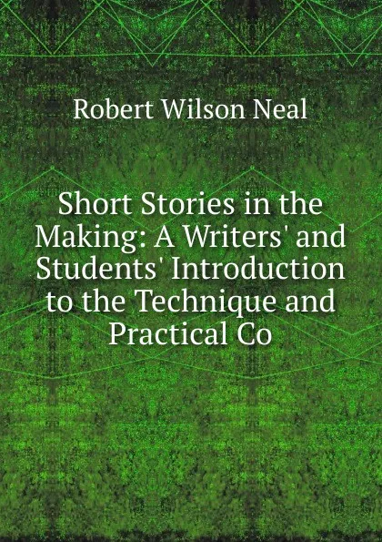 Обложка книги Short Stories in the Making: A Writers. and Students. Introduction to the Technique and Practical Co, Robert Wilson Neal