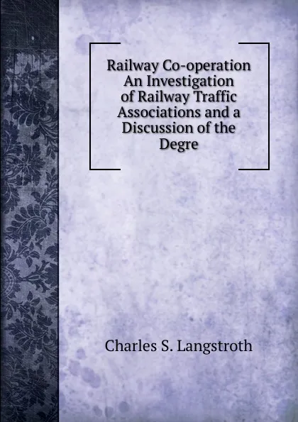 Обложка книги Railway Co-operation An Investigation of Railway Traffic Associations and a Discussion of the Degre, Charles S. Langstroth