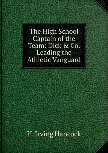 Обложка книги The High School Captain of the Team: Dick . Co. Leading the Athletic Vanguard, H. Irving Hancock