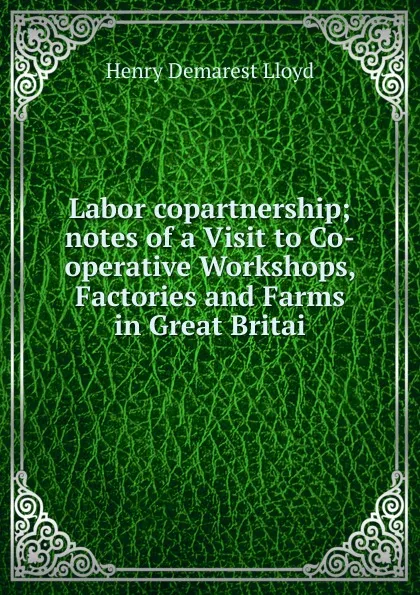 Обложка книги Labor copartnership; notes of a Visit to Co-operative Workshops, Factories and Farms in Great Britai, Henry Demarest Lloyd