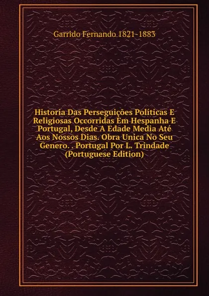 Обложка книги Historia Das Perseguicoes Politicas E Religiosas Occorridas Em Hespanha E Portugal, Desde A Edade Media Ate Aos Nossos Dias. Obra Unica No Seu Genero. . Portugal Por L. Trindade (Portuguese Edition), Garrido Fernando 1821-1883