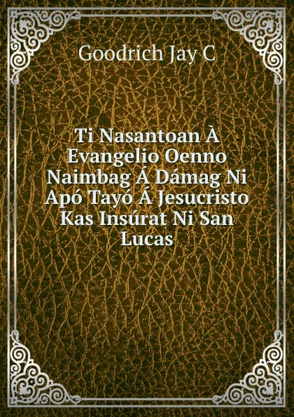 Обложка книги Ti Nasantoan A Evangelio Oenno Naimbag A Damag Ni Apo Tayo A Jesucristo Kas Insurat Ni San Lucas, Goodrich Jay C