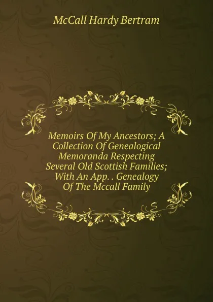 Обложка книги Memoirs Of My Ancestors; A Collection Of Genealogical Memoranda Respecting Several Old Scottish Families; With An App. . Genealogy Of The Mccall Family, McCall Hardy Bertram