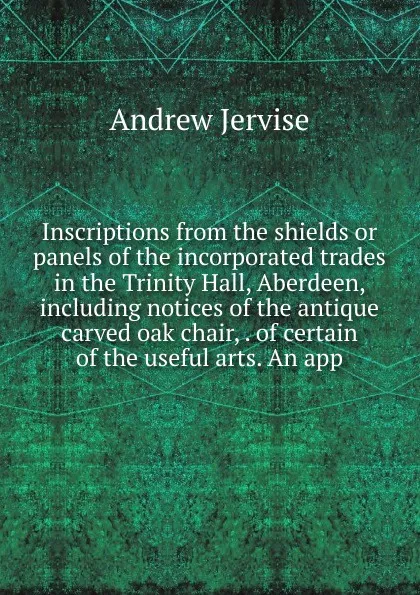 Обложка книги Inscriptions from the shields or panels of the incorporated trades in the Trinity Hall, Aberdeen, including notices of the antique carved oak chair, . of certain of the useful arts. An app, Andrew Jervise