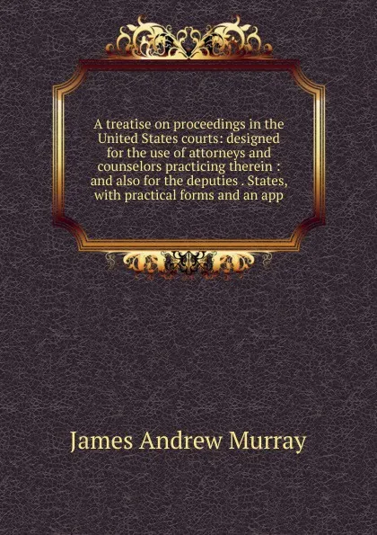 Обложка книги A treatise on proceedings in the United States courts: designed for the use of attorneys and counselors practicing therein : and also for the deputies . States, with practical forms and an app, James Andrew Murray
