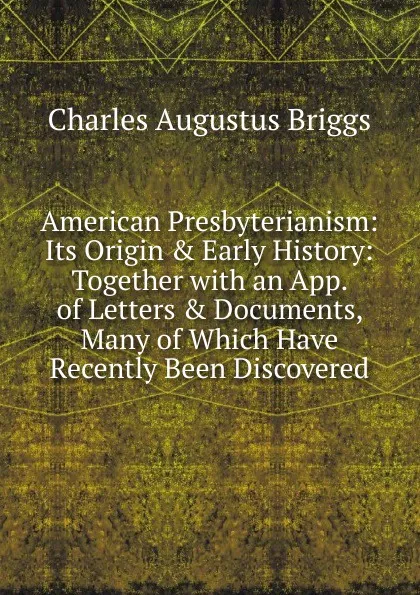 Обложка книги American Presbyterianism: Its Origin . Early History: Together with an App. of Letters . Documents, Many of Which Have Recently Been Discovered, Charles Augustus Briggs