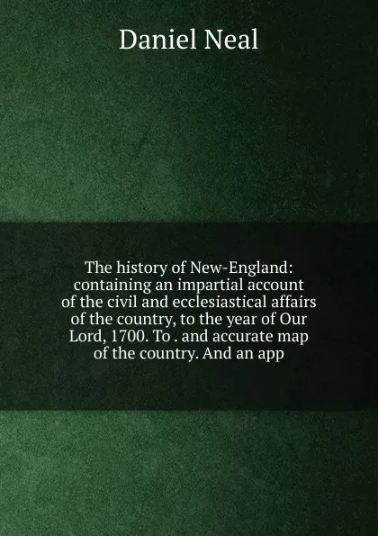 Обложка книги The history of New-England: containing an impartial account of the civil and ecclesiastical affairs of the country, to the year of Our Lord, 1700. To . and accurate map of the country. And an app, Daniel Neal