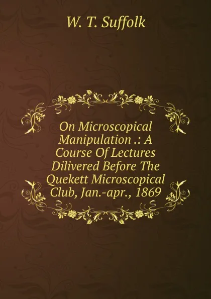 Обложка книги On Microscopical Manipulation .: A Course Of Lectures Dilivered Before The Quekett Microscopical Club, Jan.-apr., 1869, W.T. Suffolk