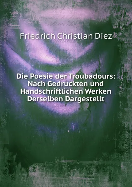 Обложка книги Die Poesie der Troubadours: Nach Gedruckten und Handschriftlichen Werken Derselben Dargestellt, Friedrich Christian Diez