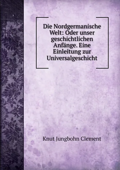 Обложка книги Die Nordgermanische Welt: Oder unser geschichtlichen Anfange. Eine Einleitung zur Universalgeschicht, Knut Jungbohn Clement