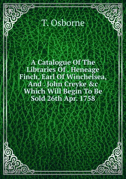 Обложка книги A Catalogue Of The Libraries Of . Heneage Finch, Earl Of Winchelsea, And . John Creyke .c Which Will Begin To Be Sold 26th Apr. 1758, T. Osborne