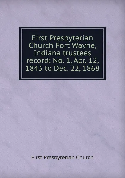 Обложка книги First Presbyterian Church Fort Wayne, Indiana trustees record: No. 1, Apr. 12, 1843 to Dec. 22, 1868, First Presbyterian Church