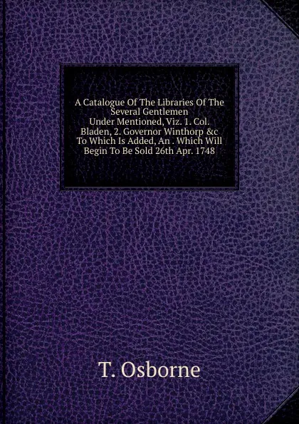 Обложка книги A Catalogue Of The Libraries Of The Several Gentlemen Under Mentioned, Viz. 1. Col. Bladen, 2. Governor Winthorp .c To Which Is Added, An . Which Will Begin To Be Sold 26th Apr. 1748, T. Osborne